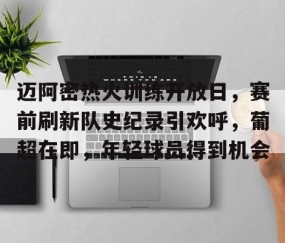 九游PC版-迈阿密热火训练开放日，赛前刷新队史纪录引欢呼，葡超在即，年轻球员得到机会的简单介绍